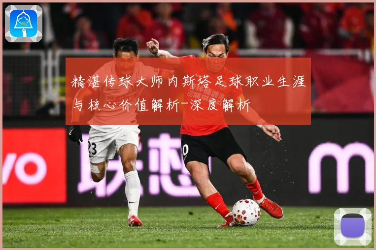 精湛传球大师内斯塔足球职业生涯与核心价值解析-深度解析