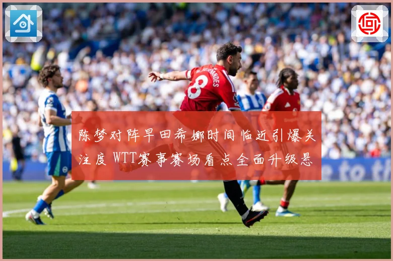 陈梦对阵早田希娜时间临近引爆关注度 WTT赛事赛场看点全面升级悬念拉满-深度解析