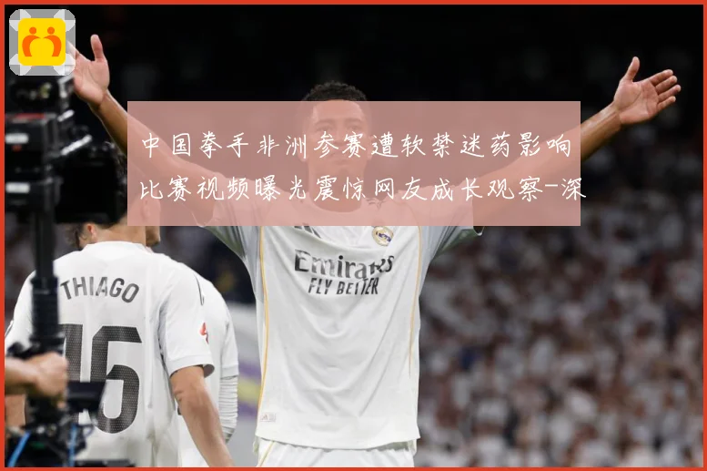 中国拳手非洲参赛遭软禁迷药影响比赛视频曝光震惊网友成长观察-深度解析