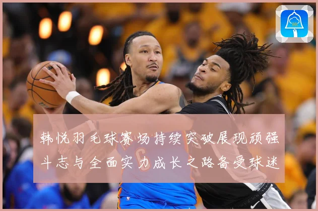 韩悦羽毛球赛场持续突破展现顽强斗志与全面实力成长之路备受球迷关注解析-深度解析