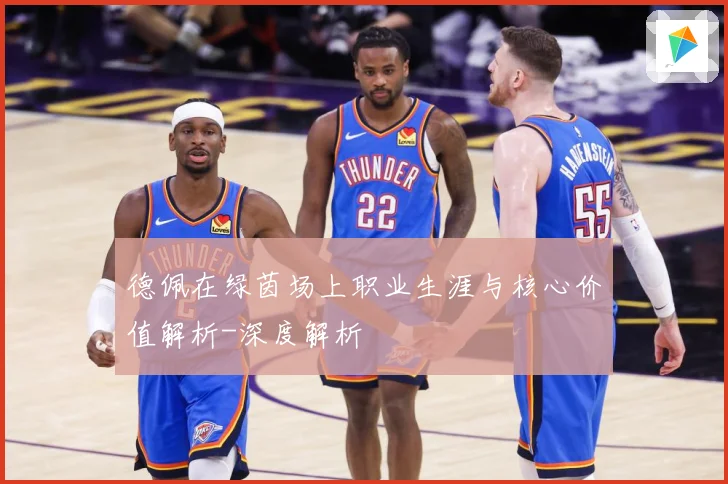 德佩在绿茵场上职业生涯与核心价值解析-深度解析
