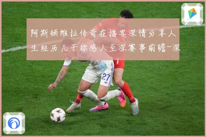 阿斯顿维拉传奇在播客深情分享人生经历儿子称感人至深赛事前瞻-深度解析