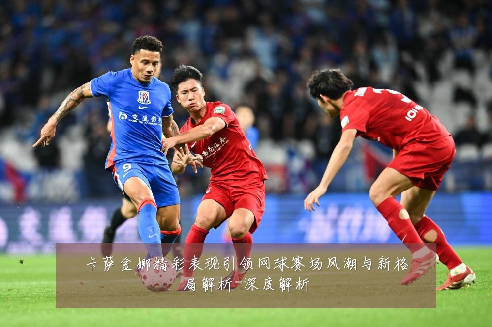 卡萨金娜精彩表现引领网球赛场风潮与新格局解析-深度解析