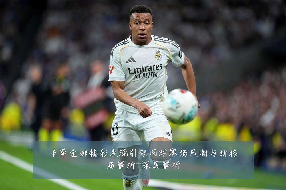 卡萨金娜精彩表现引领网球赛场风潮与新格局解析-深度解析