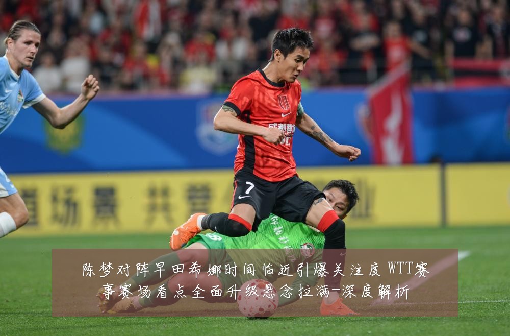 陈梦对阵早田希娜时间临近引爆关注度 WTT赛事赛场看点全面升级悬念拉满-深度解析