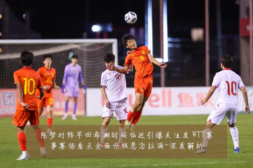 陈梦对阵早田希娜时间临近引爆关注度 WTT赛事赛场看点全面升级悬念拉满-深度解析