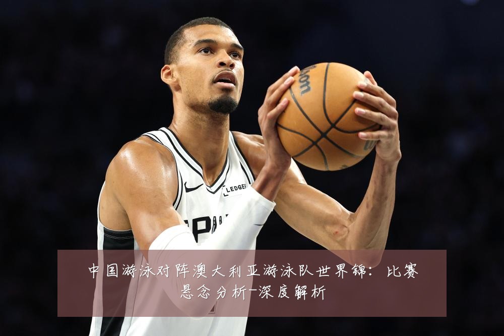 中国游泳对阵澳大利亚游泳队世界锦:比赛悬念分析-深度解析